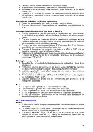 46
2. Mejorar la calidad integral y rentabilidad del ganado vacuno.
3. Producir ovinos con calidad de exportación vía inseminación artificial.
4. Establecer redes de comercialización de ganado ovino, tanto regional, nacional e
internacional.
5. Fortalecer a la población en métodos de inseminación artificial especializada a
estos ganados y establecer redes de comercialización, tanto regional, nacional e
internacional.
Lineamientos de Política con los que se relaciona
1. Desarrollar políticas enfocadas en la generación de empleo digno.
2. Promover e impulsar el fortalecimiento de las capacidades empresariales de las
MYPE.
Propuestas de acción (que hacer para lograr el Objetivo)
1. Formular proyectos de inversión orientados al fortalecimiento de capacidades en
el uso de técnicas apropiadas de inseminación artificial especializadas en ganado
vacuno.
2. Promover proyectos de producción pecuaria especializada en ganado vacuno,
integrado a sistemas de regadío, cultivo de pasto, establecimiento de redes de
comercialización y mejora genética respectiva.
3. Promover proyectos con metodología tanto SNIP como APCI, a fin de fortalecer
capacidades vía mejora genética del ganado ovino.
4. Promover la formulación de proyectos orientados a la APCI y SNIP a fin de
mejorar la producción con una visión exportadora.
5. Fortalecimiento de la población con respecto a competencias de comercialización
y manejo de ISOs a través de la formulación y promoción de proyectos con
metodología APCI y SNIP.
Estrategias (como se hará)
1. Sensibilizando y presentando la idea al presupuesto participativo y logro de su
priorización.
2. Trasladando insumos de inseminación de ganado vacuno portador de espermas
con calidad a las madres preparadas y dispuestas para ser inseminadas.
3. Mediante capacitación y desarrollo de casos, los mismos se complementarán a
los mejores productores.
4. Promoviendo la constitución de ONGs y motivando la formulación de proyectos
con metodología APCI y SNIP.
5. Mediante capacitación directa que se complemente con premiación a los
participantes destacado.
Meta
1. Los ingresos de los ganaderos se incrementarán en un 5%.
2. La rentabilidad de ganado vacuno se incrementará en un 10%
3. El 30% de ganado ovino nativo será mejorado con visión exportadora
4. El 15% de ganado ovino producido en la Provincia de Pasco será exportando
5. El 15% de pobladores agropecuarios de la Provincia serán fortalecidos en
técnicas de inseminación artificial.
DE4: Redes comerciales
Hechos
1. El productor de Pasco, cualquiera sea el sector no sabe dónde vender sus bienes
producidos.
2. Los niveles de producción son bajos y no cumplen con las cuotas necesarias de
abastecimiento para la exportación de productos.
3. El mercado extranjero exige que los productos importados por sus países
cuenten con el sello verde del ISO 14001 y los productos de la Provincia de
Pasco no cuentan con la certificación del sello verde.
 