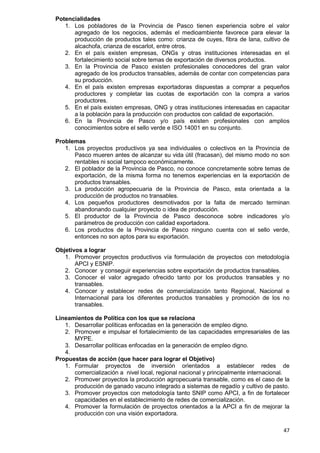 47
Potencialidades
1. Los pobladores de la Provincia de Pasco tienen experiencia sobre el valor
agregado de los negocios, además el medioambiente favorece para elevar la
producción de productos tales como: crianza de cuyes, fibra de lana, cultivo de
alcachofa, crianza de escarlot, entre otros.
2. En el país existen empresas, ONGs y otras instituciones interesadas en el
fortalecimiento social sobre temas de exportación de diversos productos.
3. En la Provincia de Pasco existen profesionales conocedores del gran valor
agregado de los productos transables, además de contar con competencias para
su producción.
4. En el país existen empresas exportadoras dispuestas a comprar a pequeños
productores y completar las cuotas de exportación con la compra a varios
productores.
5. En el país existen empresas, ONG y otras instituciones interesadas en capacitar
a la población para la producción con productos con calidad de exportación.
6. En la Provincia de Pasco y/o país existen profesionales con amplios
conocimientos sobre el sello verde e ISO 14001 en su conjunto.
Problemas
1. Los proyectos productivos ya sea individuales o colectivos en la Provincia de
Pasco mueren antes de alcanzar su vida útil (fracasan), del mismo modo no son
rentables ni social tampoco económicamente.
2. El poblador de la Provincia de Pasco, no conoce concretamente sobre temas de
exportación, de la misma forma no tenemos experiencias en la exportación de
productos transables.
3. La producción agropecuaria de la Provincia de Pasco, esta orientada a la
producción de productos no transables.
4. Los pequeños productores desmotivados por la falta de mercado terminan
abandonando cualquier proyecto o idea de producción.
5. El productor de la Provincia de Pasco desconoce sobre indicadores y/o
parámetros de producción con calidad exportadora.
6. Los productos de la Provincia de Pasco ninguno cuenta con el sello verde,
entonces no son aptos para su exportación.
Objetivos a lograr
1. Promover proyectos productivos vía formulación de proyectos con metodología
APCI y ESNIP.
2. Conocer y conseguir experiencias sobre exportación de productos transables.
3. Conocer el valor agregado ofrecido tanto por los productos transables y no
transables.
4. Conocer y establecer redes de comercialización tanto Regional, Nacional e
Internacional para los diferentes productos transables y promoción de los no
transables.
Lineamientos de Política con los que se relaciona
1. Desarrollar políticas enfocadas en la generación de empleo digno.
2. Promover e impulsar el fortalecimiento de las capacidades empresariales de las
MYPE.
3. Desarrollar políticas enfocadas en la generación de empleo digno.
4.
Propuestas de acción (que hacer para lograr el Objetivo)
1. Formular proyectos de inversión orientados a establecer redes de
comercialización a nivel local, regional nacional y principalmente internacional.
2. Promover proyectos la producción agropecuaria transable, como es el caso de la
producción de ganado vacuno integrado a sistemas de regadío y cultivo de pasto.
3. Promover proyectos con metodología tanto SNIP como APCI, a fin de fortalecer
capacidades en el establecimiento de redes de comercialización.
4. Promover la formulación de proyectos orientados a la APCI a fin de mejorar la
producción con una visión exportadora.
 