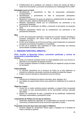 48
5. Fortalecimiento de la población con respecto a temas del manejo de ISOs a
través de la formulación y promoción de proyectos con metodología APCI y SNIP.
Estrategias (como se hará)
1. Sensibilizando y presentando la idea al presupuesto participativo,
correspondiente.
2. Sensibilizando y presentando la idea al presupuesto participativo,
correspondiente.
3. Mediante la recolección de aguas de pantanos y establecimiento de regadío por
sistema de goteo, aliado al mejoramiento de pastos.
4. Mediante capacitación directa que se complemente con premiación a los
participantes destacado.
5. Promoviendo la constitución de ONGs y motivando la formulación de proyectos
APCI
6. Mediante capacitación directa que se complemente con premiación a los
participantes destacado.
Meta
1. El 35% del presupuesto destinado a proyectos de inversión estarán orientados a
proyectos productivos, del mismo modo los proyectos orientados al APCI
crecerán en un 10%.
2. El 20% de la Población de la Provincia de Pasco serán fortalecidos en evaluación
económica de productos transables y no transables.
3. El 20% de la población será capacitada en redes comerciales que ofrezcan
oportunidades al poblador pasqueño.
C. DIMENSIÓN TERRITORIAL AMBIENTAL:
DTA1: Facilitar el Desarrollo Urbano, crecimiento planificado y servicio de
saneamiento y salubridad óptima.
Hechos
1. Existe una creciente actividad minera sin responsabilidad social, que provoca un
desorden en la ocupación de espacios urbanos.
2. El piso ecológico existente no facilita el desarrollo de vegetación propia de áreas
de recreación.
Potencialidades
1. La ubicación geocéntrica de la provincia de Pasco en el país determina su
inclusión en proyectos nacionales y políticas de estado de desarrollo integral.
2. Existen recursos naturales en abundancia como los hídricos.
Problemas
1. Deficiencia en infraestructura básica (mercados, agua, desagüe, etc.).
2. Los hábitos de esparcimiento tienen poca práctica en habitantes de la ciudad de
Pasco.
Objetivos a lograr
1. Contar con un medio ambiente propicio saludable, un espacio físico recuperado
que facilite un buen aprovechamiento de los abundantes recursos naturales
renovables.
2. Mejorar las condiciones de vida y autoestima de los pobladores, fortaleciendo
liderazgos responsables y participación social.
Lineamientos de Política con los que se relaciona
1. Desarrollar plataformas regionales de competitividad que permitan el desarrollo,
crecimiento y fortalecimiento de las economías regionales y locales.
2.
Propuestas de acción (que hacer para lograr el Objetivo)
1. Proyecto Integral de saneamiento básico (agua y desagüe) de la localidad de
Pasco y distritos en general.
 