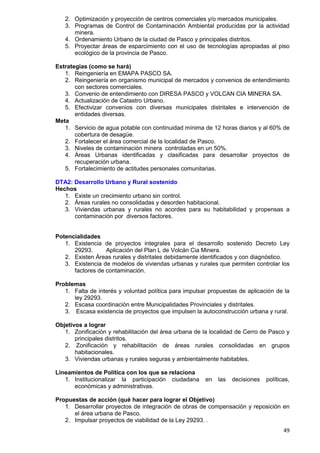 49
2. Optimización y proyección de centros comerciales y/o mercados municipales.
3. Programas de Control de Contaminación Ambiental producidas por la actividad
minera.
4. Ordenamiento Urbano de la ciudad de Pasco y principales distritos.
5. Proyectar áreas de esparcimiento con el uso de tecnologías apropiadas al piso
ecológico de la provincia de Pasco.
Estrategias (como se hará)
1. Reingeniería en EMAPA PASCO SA.
2. Reingeniería en organismo municipal de mercados y convenios de entendimiento
con sectores comerciales.
3. Convenio de entendimiento con DIRESA PASCO y VOLCAN CIA MINERA SA.
4. Actualización de Catastro Urbano.
5. Efectivizar convenios con diversas municipales distritales e intervención de
entidades diversas.
Meta
1. Servicio de agua potable con continuidad mínima de 12 horas diarios y al 60% de
cobertura de desagüe.
2. Fortalecer el área comercial de la localidad de Pasco.
3. Niveles de contaminación minera controladas en un 50%.
4. Áreas Urbanas identificadas y clasificadas para desarrollar proyectos de
recuperación urbana.
5. Fortalecimiento de actitudes personales comunitarias.
DTA2: Desarrollo Urbano y Rural sostenido
Hechos
1. Existe un crecimiento urbano sin control.
2. Áreas rurales no consolidadas y desorden habitacional.
3. Viviendas urbanas y rurales no acordes para su habitabilidad y propensas a
contaminación por diversos factores.
Potencialidades
1. Existencia de proyectos integrales para el desarrollo sostenido Decreto Ley
29293. Aplicación del Plan L de Volcán Cia Minera.
2. Existen Áreas rurales y distritales debidamente identificados y con diagnóstico.
3. Existencia de modelos de viviendas urbanas y rurales que permiten controlar los
factores de contaminación.
Problemas
1. Falta de interés y voluntad política para impulsar propuestas de aplicación de la
ley 29293.
2. Escasa coordinación entre Municipalidades Provinciales y distritales.
3. Escasa existencia de proyectos que impulsen la autoconstrucción urbana y rural.
Objetivos a lograr
1. Zonificación y rehabilitación del área urbana de la localidad de Cerro de Pasco y
principales distritos.
2. Zonificación y rehabilitación de áreas rurales consolidadas en grupos
habitacionales.
3. Viviendas urbanas y rurales seguras y ambientalmente habitables.
Lineamientos de Política con los que se relaciona
1. Institucionalizar la participación ciudadana en las decisiones políticas,
económicas y administrativas.
Propuestas de acción (qué hacer para lograr el Objetivo)
1. Desarrollar proyectos de integración de obras de compensación y reposición en
el área urbana de Pasco.
2. Impulsar proyectos de viabilidad de la Ley 29293. .
 