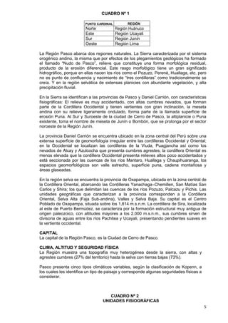 5
CUADRO Nº 1
PUNTO CARDINAL REGIÓN
Norte Región Huánuco
Este Región Ucayali
Sur Región Junín
Oeste Región Lima
La Región Pasco abarca dos regiones naturales. La Sierra caracterizada por el sistema
orogénico andino, la misma que por efectos de los plegamientos geológicos ha formado
el llamado “Nudo de Pasco”, relieve que constituye una forma morfológica residual,
producto de la erosión diferencial. Este rasgo morfológico tiene un gran significado
hidrográfico, porque en ellas nacen los ríos como el Pozuzo, Perené, Huallaga, etc. pero
no es punto de confluencia y nacimiento de “tres cordilleras” como tradicionalmente se
creía. Y en la región selvática de extensas planicies con abundante vegetación, y alta
precipitación fluvial.
En la Sierra se identifican a las provincias de Pasco y Daniel Carrión, con características
fisiográficas: El relieve es muy accidentado, con altas cumbres nevados, que forman
parte de la Cordillera Occidental y tienen vertientes con gran inclinación, la meseta
andina con su relieve ligeramente ondulado, forma parte de la llamada superficie de
erosión Puna. Al Sur y Suroeste de la ciudad de Cerro de Pasco, la altiplanicie o Puna
existente, toma el nombre de meseta de Junín o Bombón, que se prolonga por el sector
noroeste de la Región Junín.
La provincia Daniel Carrión se encuentra ubicado en la zona central del Perú sobre una
extensa superficie de geomorfología irregular entre las cordilleras Occidental y Oriental;
en la Occidental se localizan las cordilleras de la Viuda, Puagjancha así como los
nevados de Alcay y Azulcocha que presenta cumbres agrestes; la cordillera Oriental es
menos elevada que la cordillera Occidental presenta relieves altos poco accidentados y
está seccionada por las cuencas de los ríos Mantaro, Huallaga y Chaupihuaranga, los
espacios geomorfológicos son valle estrecho, superficie puna, cadena montañosa y
áreas glaseadas.
En la región selva se encuentra la provincia de Oxapampa, ubicada en la zona central de
la Cordillera Oriental, abarcando las Cordilleras Yanachaga–Chemillen, San Matías San
Carlos y Shira; los que delimitan las cuencas de los ríos Pozuzo, Palcazu y Pichis. Las
unidades geográficas que caracterizan a la provincia corresponden a la Cordillera
Oriental, Selva Alta (Faja Sub-andina), Valles y Selva Baja. Su capital es el Centro
Poblado de Oxapampa, situada sobre los 1,814 m.s.n.m. La cordillera de Sira, localizada
al este de Puerto Bermúdez, se caracteriza por la formación estructural muy antigua de
origen paleozoico, con altitudes mayores a los 2,000 m.s.n.m., sus cumbres sirven de
divisoria de aguas entre los ríos Pachitea y Ucayali, presentando pendientes suaves en
la vertiente occidental.
CAPITAL
La capital de la Región Pasco, es la Ciudad de Cerro de Pasco.
CLIMA, ALTITUD Y SEGURIDAD FÍSICA
La Región muestra una topografía muy heterogénea desde la sierra, con altas y
agrestes cumbres (27% del territorio) hasta la selva con tierras bajas (73%).
Pasco presenta cinco tipos climáticos variables, según la clasificación de Kopenn, a
los cuales les identifica un tipo de paisaje y corresponde algunas seguridades físicas a
considerar.
CUADRO Nº 2
UNIDADES FISIOGRÁFICAS
 