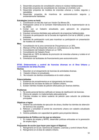 50
3. Desarrollar proyectos de consolidación urbana en núcleos habitacionales.
4. Desarrollar proyectos de consolidación de viviendas en el ámbito rural.
5. Desarrollar proyectos de modelos de viviendas urbanas y rurales, seguras y
saludables.
6. Desarrollar proyectos de incentivos de autoconstrucción seguros y
ambientalmente habitables.
Estrategias (como se hará)
1. Coordinación al más alto nivel con Volcán Cia Minera SA.
2. Participación activa en la Comisión Interinstitucional de la implementación de la
ley 29293.
3. Contar con un Catastro actualizado, para aplicación de programas
habitacionales.
4. Impulsar convenios distritales para aplicación de programas habitacionales.
5. Convenio de participación de la Escuela de Ingeniería Civil de la UNDAC y otras
entidades.
6. Sesiones de participación rural para incentivar su participación en presentación
de modelos de viviendas.
Meta
1. Consolidación de la zona comercial de Chaupimarca en un 30%.
2. Afianzar el Plan de Desarrollo Urbano en concordancia a la ley 29293.
3. Consolidación del Catastro Urbano en un 100%.
4. Consolidación de Catastro Rural.
5. Desarrollo en 100% de talleres de promoción de viviendas urbanas y rurales en el
ámbito provincial.
6. Orientación de facilidades de financiamiento para autoconstrucción.
DTA3: Ordenamiento y control de licencias diversas en el Área Urbana y
consolidación de Urbes Rurales
Hechos
1. Desorden en el otorgamiento de licencias de actividades diversas.
2. Catastro Urbano no actualizado.
3. No inclusión de distritos consolidados en la visión urbana
Potencialidades
1. Existencia de procedimientos en el otorgamiento de licencias.
2. Existencia de una base de datos en Catastro Urbano.
3. Existen trámites iniciales de petición efectuados por diversos distritos.
Problemas
1. No existe personal técnico calificado en tareas de clasificación de licencias.
2. Oficina de catastro no implementada adecuadamente.
3. Trámites iniciales no tienen sustento de petición para solución de problemas
principales
Objetivos a lograr
1. Ordenar las actividades de ejecución de obras y facilitar los trámites de obtención
de licencia a los usuarios.
2. Reforzar y consolidar el control de crecimiento urbano con catastro actualizado
regularmente.
3. Centros poblados con capacidad de gestión para proyectos básicos.
Lineamientos de Política con los que se relaciona
1. En materia de empleo y MYPE, desarrollar políticas enfocadas en la generación
de empleo digno.
2.
Propuestas de acción (que hacer para lograr el Objetivo)
1. Reingeniería en la sub. Gerencia de Catastro, Licencias y control Urbano Rural.
2. Reingeniería en el área de catastro Urbano.
 
