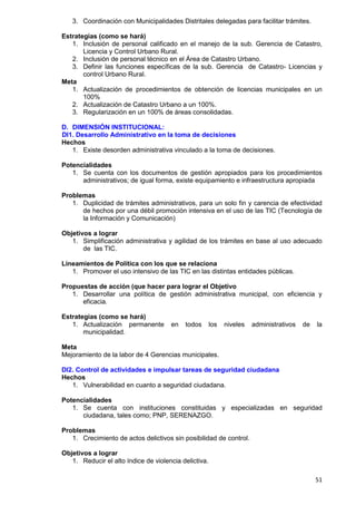 51
3. Coordinación con Municipalidades Distritales delegadas para facilitar trámites.
Estrategias (como se hará)
1. Inclusión de personal calificado en el manejo de la sub. Gerencia de Catastro,
Licencia y Control Urbano Rural.
2. Inclusión de personal técnico en el Área de Catastro Urbano.
3. Definir las funciones específicas de la sub. Gerencia de Catastro- Licencias y
control Urbano Rural.
Meta
1. Actualización de procedimientos de obtención de licencias municipales en un
100%
2. Actualización de Catastro Urbano a un 100%.
3. Regularización en un 100% de áreas consolidadas.
D. DIMENSIÓN INSTITUCIONAL:
DI1. Desarrollo Administrativo en la toma de decisiones
Hechos
1. Existe desorden administrativa vinculado a la toma de decisiones.
Potencialidades
1. Se cuenta con los documentos de gestión apropiados para los procedimientos
administrativos; de igual forma, existe equipamiento e infraestructura apropiada
Problemas
1. Duplicidad de trámites administrativos, para un solo fin y carencia de efectividad
de hechos por una débil promoción intensiva en el uso de las TIC (Tecnología de
la Información y Comunicación)
Objetivos a lograr
1. Simplificación administrativa y agilidad de los trámites en base al uso adecuado
de las TIC.
Lineamientos de Política con los que se relaciona
1. Promover el uso intensivo de las TIC en las distintas entidades públicas.
Propuestas de acción (que hacer para lograr el Objetivo
1. Desarrollar una política de gestión administrativa municipal, con eficiencia y
eficacia.
Estrategias (como se hará)
1. Actualización permanente en todos los niveles administrativos de la
municipalidad.
Meta
Mejoramiento de la labor de 4 Gerencias municipales.
DI2. Control de actividades e impulsar tareas de seguridad ciudadana
Hechos
1. Vulnerabilidad en cuanto a seguridad ciudadana.
Potencialidades
1. Se cuenta con instituciones constituidas y especializadas en seguridad
ciudadana, tales como; PNP, SERENAZGO.
Problemas
1. Crecimiento de actos delictivos sin posibilidad de control.
Objetivos a lograr
1. Reducir el alto índice de violencia delictiva.
 