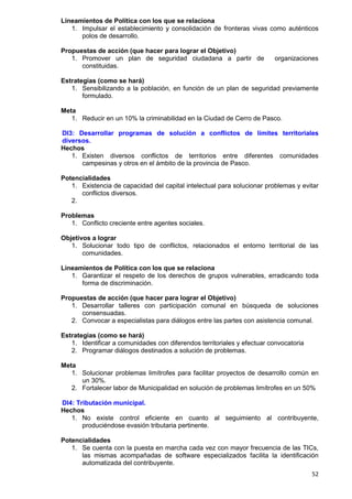 52
Lineamientos de Política con los que se relaciona
1. Impulsar el establecimiento y consolidación de fronteras vivas como auténticos
polos de desarrollo.
Propuestas de acción (que hacer para lograr el Objetivo)
1. Promover un plan de seguridad ciudadana a partir de organizaciones
constituidas.
Estrategias (como se hará)
1. Sensibilizando a la población, en función de un plan de seguridad previamente
formulado.
Meta
1. Reducir en un 10% la criminabilidad en la Ciudad de Cerro de Pasco.
DI3: Desarrollar programas de solución a conflictos de límites territoriales
diversos.
Hechos
1. Existen diversos conflictos de territorios entre diferentes comunidades
campesinas y otros en el ámbito de la provincia de Pasco.
Potencialidades
1. Existencia de capacidad del capital intelectual para solucionar problemas y evitar
conflictos diversos.
2.
Problemas
1. Conflicto creciente entre agentes sociales.
Objetivos a lograr
1. Solucionar todo tipo de conflictos, relacionados el entorno territorial de las
comunidades.
Lineamientos de Política con los que se relaciona
1. Garantizar el respeto de los derechos de grupos vulnerables, erradicando toda
forma de discriminación.
Propuestas de acción (que hacer para lograr el Objetivo)
1. Desarrollar talleres con participación comunal en búsqueda de soluciones
consensuadas.
2. Convocar a especialistas para diálogos entre las partes con asistencia comunal.
Estrategias (como se hará)
1. Identificar a comunidades con diferendos territoriales y efectuar convocatoria
2. Programar diálogos destinados a solución de problemas.
Meta
1. Solucionar problemas limítrofes para facilitar proyectos de desarrollo común en
un 30%.
2. Fortalecer labor de Municipalidad en solución de problemas limítrofes en un 50%
DI4: Tributación municipal.
Hechos
1. No existe control eficiente en cuanto al seguimiento al contribuyente,
produciéndose evasión tributaria pertinente.
Potencialidades
1. Se cuenta con la puesta en marcha cada vez con mayor frecuencia de las TICs,
las mismas acompañadas de software especializados facilita la identificación
automatizada del contribuyente.
 