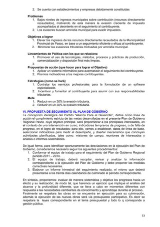 53
2. Se cuenta con establecimientos y empresas debidamente constituidas
Problemas
1. Bajos niveles de ingresos municipales sobre contribución (recursos directamente
recaudados), motivando de esta manera la evasión creciente de impuesto
acompañados al desinterés en el seguimiento al contribuyente.
2. Los evasores buscan amnistía municipal para evadir impuestos.
Objetivos a lograr
1. Elevar los ingresos de los recursos directamente recaudados de la Municipalidad
Provincial de Pasco, en base a un seguimiento eficiente y eficaz al contribuyente.
2. Minimizar las evasiones tributarias motivadas por amnistía municipal.
Lineamientos de Política con los que se relaciona
1. Promover el uso de tecnologías, métodos, procesos y prácticas de producción,
comercialización y disposición final más limpias.
2.
Propuestas de acción (que hacer para lograr el Objetivo)
1. Aplicar un sistema informático para automatizar el seguimiento del contribuyente.
2. Premios motivadores a los mejores contribuyentes.
Estrategias (como se hará)
1. Contratar los servicios profesionales para la formulación de un software
especializado.
2. Incentivar y fomentar al contribuyente para asumir con sus responsabilidades
tributarias.
Meta
1. Reducir en un 30% la evasión tributaria.
2. Reducir en un 30% la evasión tributaria.
VI. PROPUESTA DE SEGUIMIENTO AL PLAN DE GOBIERNO
La concepción ideológica del Partido “Alianza Para el Desarrollo”, define como línea de
acción el cumplimiento estricto de las metas desarrolladas en el presente Plan de Gobierno
Regional Pasco, cuyo objetivo principal, será proporcionar a los principales interesados, en
el contexto de una intervención en curso, indicadores tempranos de progreso, o de falta de
progreso, en el logro de resultados; para ello, vamos a establecer, datos de línea de base,
seleccionar indicadores para medir el desempeño, y diseñar mecanismos que concluyan
actividades planificadas, tales como: misiones de campo, reuniones de interesados y
análisis o informes sistemáticos.
De igual forma, para identificar oportunamente las desviaciones en la ejecución del Plan de
Gobierno, consideramos necesario seguir los siguientes procedimientos:
1. Conformar el equipo de trabajo para el seguimiento del Plan de Gobierno Regional
periodo 2011 – 2014.
2. El equipo de trabajo, deberá recopilar, revisar y analizar la información
correspondiente a la ejecución del Plan de Gobierno y debe proponer las medidas
correctivas necesarias.
3. Elaborar un informe trimestral del seguimiento realizado, el mismo que deberá
presentarse a los treinta días calendarios de culminado el periodo correspondiente.
En síntesis, proponemos: evaluar de manera sistemática y objetiva los progresos hacia un
efecto y su realización; de modo tal, que haremos un ejercicio que implique el análisis del
alcance y la profundidad diferente, que se lleva a cabo en momentos diferentes con
respuesta a las necesidades cambiantes de conocimiento y aprendizaje durante el proceso.
Finalmente se respetara las obras en se encuentra en ejecución para su culminación,
además la ejecución de las nuevas obras será vía presupuesto participativo. Es decir se
respetara la leyes correspondiente en el tema presupuestal y todo lo q corresponde a
gestión pública.
 