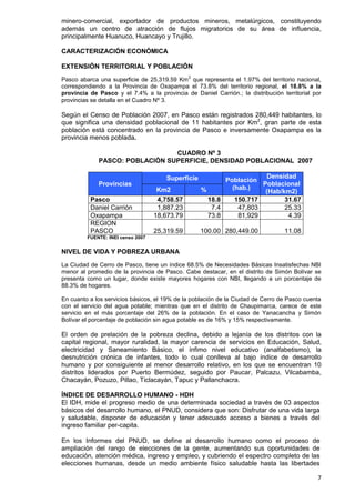 7
minero-comercial, exportador de productos mineros, metalúrgicos, constituyendo
además un centro de atracción de flujos migratorios de su área de influencia,
principalmente Huanuco, Huancayo y Trujillo.
CARACTERIZACIÓN ECONÓMICA
EXTENSIÓN TERRITORIAL Y POBLACIÓN
Pasco abarca una superficie de 25,319.59 Km
2
que representa el 1.97% del territorio nacional,
correspondiendo a la Provincia de Oxapampa el 73.8% del territorio regional, el 18.8% a la
provincia de Pasco y el 7.4% a la provincia de Daniel Carrión.; la distribución territorial por
provincias se detalla en el Cuadro Nº 3.
Según el Censo de Población 2007, en Pasco están registrados 280,449 habitantes, lo
que significa una densidad poblacional de 11 habitantes por Km2
, gran parte de esta
población está concentrado en la provincia de Pasco e inversamente Oxapampa es la
provincia menos poblada.
CUADRO Nº 3
PASCO: POBLACIÓN SUPERFICIE, DENSIDAD POBLACIONAL 2007
Provincias
Superficie Población
(hab.)
Densidad
Poblacional
(Hab/km2)Km2 %
Pasco 4,758.57 18.8 150.717 31.67
Daniel Carrión 1,887.23 7.4 47,803 25.33
Oxapampa 18,673.79 73.8 81,929 4.39
REGION
PASCO 25,319.59 100.00 280,449.00 11.08
FUENTE: INEI censo 2007
NIVEL DE VIDA Y POBREZA URBANA
La Ciudad de Cerro de Pasco, tiene un índice 68.5% de Necesidades Básicas Insatisfechas NBI
menor al promedio de la provincia de Pasco. Cabe destacar, en el distrito de Simón Bolívar se
presenta como un lugar, donde existe mayores hogares con NBI, llegando a un porcentaje de
88.3% de hogares.
En cuanto a los servicios básicos, el 19% de la población de la Ciudad de Cerro de Pasco cuenta
con el servicio del agua potable; mientras que en el distrito de Chaupimarca, carece de este
servicio en el más porcentaje del 26% de la población. En el caso de Yanacancha y Simón
Bolívar el porcentaje de población sin agua potable es de 16% y 15% respectivamente.
El orden de prelación de la pobreza declina, debido a lejanía de los distritos con la
capital regional, mayor ruralidad, la mayor carencia de servicios en Educación, Salud,
electricidad y Saneamiento Básico, el ínfimo nivel educativo (analfabetismo), la
desnutrición crónica de infantes, todo lo cual conlleva al bajo índice de desarrollo
humano y por consiguiente al menor desarrollo relativo, en los que se encuentran 10
distritos liderados por Puerto Bermúdez, seguido por Paucar, Palcazu, Vilcabamba,
Chacayán, Pozuzo, Pillao, Ticlacayán, Tapuc y Pallanchacra.
ÍNDICE DE DESARROLLO HUMANO - HDH
El IDH, mide el progreso medio de una determinada sociedad a través de 03 aspectos
básicos del desarrollo humano, el PNUD, considera que son: Disfrutar de una vida larga
y saludable, disponer de educación y tener adecuado acceso a bienes a través del
ingreso familiar per-capita.
En los Informes del PNUD, se define al desarrollo humano como el proceso de
ampliación del rango de elecciones de la gente, aumentando sus oportunidades de
educación, atención médica, ingreso y empleo, y cubriendo el espectro completo de las
elecciones humanas, desde un medio ambiente físico saludable hasta las libertades
 