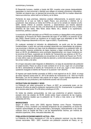 8
económicas y humanas.
El Desarrollo humano, medido a través del IDH, muestra unas graves desigualdades
espaciales (a nivel provincial y distrital) que reflejan el contexto económico inequitativo.
También se observa que, en general las provincias con altos IDH no irradian desarrollo
hacia sus entornos, sobre todo en la Sierra y en la Selva.
Partiendo de esas premisas, debemos analizar reflexivamente, la posición social y
económica en el que se halla la región Pasco, sus provincias y distritos de su
jurisdicción. Que alcanza un índice de 0.5752, el cual no ha variado en relación al año
2000, siendo inferior al cociente nacional, y observándose una brecha abismal
(Desigualdad) con el nivel de vida y de desarrollo de los estratos altos de Lima y Callao
(Distritos de San Isidro, Mira flores Jesús Maria, etc.), debido a la supremacía,
económica, política y cultural
La evolución del IDH calculado por el PNUD nos muestra un desequilibrio entre periodos
analizados: la Provincia de Pasco descendió del lugar 47 (el 2000) a la posición 52 (el
año 2005), Daniel Carrión se mantiene en el mismo lugar que ostentaba el año 1993
(109) y Oxapampa descendió al 82 avo. lugar el 2005 (- 9 posiciones).
En cualquier sociedad el indicador de alfabetización, es quizá uno de los pilares
fundamentales, a partir del cual esta sociedad desarrolla sus capacidades de progreso.
Las provincias o distritos con bajo nivel de alfabetismo respecto a su población total, sin
duda tendrán mayores problemas de bajos ingresos y bajas condiciones de vida. Se
tiene un 90.5% de alfabetismo como promedio departamental, con mayor incidencia en
la provincia de Pasco, superado por el distrito de Yanacancha que alcanza un 95.1% y
el menor porcentaje de alfabetizados se encuentran en el distrito de Paucar con 75.3%,
en este último caso se demuestra la falta de atención y control del proceso educativo en
las zonas rurales y de selva
En el logro educativo está integrado el alfabetismo y la tasa de escolaridad (de población
en edad escolar). Pasco se ubica en este contexto en el 12 avo. lugar con un porcentaje
de 88.9, sobresaliendo el distrito de Yanacancha en el 97 avo. lugar a nivel nacional y
quedando rezagado el distrito de Paucar en la posición 1327 (80.6%).
El Ingreso per-capita familiar promedio al 2005 a nivel regional es de S/. 239.8, el rango
de estos ingresos oscila entre S/. 307.8 del distrito de Yanacancha a S/. 190.9 en Puerto
Bermúdez, uno de los distritos más pobres de la región, cuyos ingresos dependen de la
rentabilidad de sus productos y del insuficiente acceso vial a la zona.
ESTRUCTURA DE EDADES Y SEXO
La Población por edad quinquenal en Pasco, al 2007, es sumamente joven, en los
primeros 29 años de edad la población representa el 62.3%. Inversamente, la población
de la tercera edad (entre 70 a 99 años) constituye el 3.0%.
En todas las edades quinquenales, se nota que predomina el género masculino,
excepto entre las edades de 80-99, donde existe mayor presencia de las mujeres;
además debemos resaltar que la población de 15 años a más viene a ser 187,853
habitantes (67.0%)
MIGRACIONES
Según el último censo (año 2005) algunos Distritos como Paucar, Vilcabamba,
Chacayán y Vicco, muestran una marcada emigración de sus pobladores, en busca de
mejores oportunidades de vida (modernidad y tecnología), especialmente a las zonas
urbanas como la Capital del País o de los departamentos vecinos, por motivos de
estudios superiores, clima, mercados laborales, etc.
POBLACIÓN ECONOMICAMENTE ACTIVA - PEA
La Población de Pasco representa el 1.0% de la población nacional. Los dos últimos
censos nacionales 1993 - 2007, muestran una población creciente en Pasco, en un
 