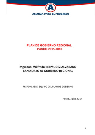 1
PLAN DE GOBIERNO REGIONAL
PASCO 2015-2018
Mg/Econ. Wilfredo BERMUDEZ ALVARADO
CANDIDATO AL GOBIERNO REGIONAL
RESPONSABLE: EQUIPO DEL PLAN DE GOBIERNO
Pasco, Julio 2014
 