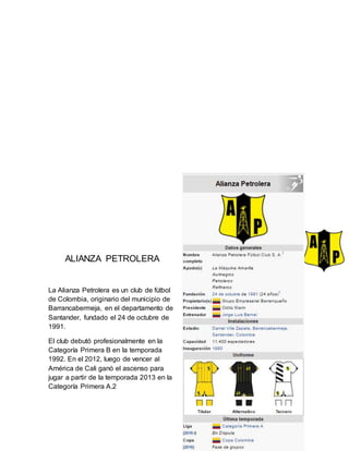 ALIANZA PETROLERA
La Alianza Petrolera es un club de fútbol
de Colombia, originario del municipio de
Barrancabermeja, en el departamento de
Santander, fundado el 24 de octubre de
1991.
El club debutó profesionalmente en la
Categoría Primera B en la temporada
1992. En el 2012, luego de vencer al
América de Cali ganó el ascenso para
jugar a partir de la temporada 2013 en la
Categoría Primera A.2
 