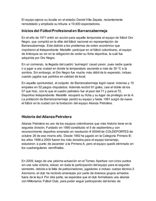 El equipo ejerce su localía en el estadio Daniel Villa Zapata, recientemente
remodelado y ampliada su tribuna a 10.400 espectadores.
Inicios del FútbolProfesionalen Barrancabermeja
En el año de 1971 entró en acción para aquella temporada el equipo de fútbol Oro
Negro, que compitió en la élite del fútbol nacional en representación de
Barrancabermeja. Esto debido a los problemas de orden económico que
impidieron al Independiente Medellín participar en el fútbol colombiano, el equipo
de Antioquia se vio en la obligación de ceder su ficha deportiva, la cuál fue
adquirida por Oro Negro.
En un comienzo, la llegada del cuadro 'aurinegro' causó pavor, pues nadie quería
ir a jugar a una ciudad en donde la temperatura asciende a más de 30 °C a la
sombra. Sin embargo, el Oro Negro fue mucho más débil de lo esperado, incluso
cuando jugaba sus partidos en calidad de local.
En aquella oportunidad, el conjunto de Barrancabermeja logró nueve victorias y 15
empates en 52 juegos disputados. Además recibió 91 goles, casi el doble de los
57 que hizo, con lo que el cuadro petrolero fue el peor del 71 y para el 72,
Deportivo Independiente Medellín recuperó su ficha y su lugar de privilegio en la A.
La población de Barrancamermeja perdió su equipo y hasta 1991 surgió de nuevo
el fútbol en la ciudad con la fundación del equipo Alianza Petrolera.
Historia del Alianza Petrolera
Alianza Petrolera es uno de los equipos colombianos que más historia tiene en la
segunda división. Fundado en 1990 constituido el 5 de septiembre,y con
reconocimiento deportivo emanado en resolución # 00549 de COLDEPORTES de
octubre 26 de ese mismo año. Desde 1992 ha jugado en la Categoría Primera B;
los años 1998 a 2004 fueron los más dorados para el equipo barramejo,
estuvieron a punto de ascender a la Primera A, pero el equipo quedó eliminado en
los cuadrangulares semifinales.
En 2009, luego de una pésima actuación en el Torneo Apertura con cinco puntos
sin una sola victoria, estuvo en duda la participación del equipo para el segundo
semestre, debido a la falta de patrocinadores, jugadores e incluso cuerpo técnico.3
Asimismo, el club ha recibido amenazas por parte de diversos grupos armados
fuera de la ley.4 Por otra parte, se esperaba que el club formalizara una alianza
con Millonarios Fútbol Club, para poder seguir participando del torneo de
 