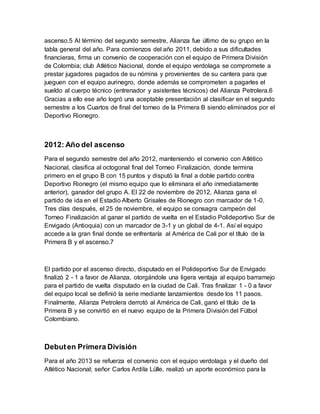 ascenso.5 Al término del segundo semestre, Alianza fue último de su grupo en la
tabla general del año. Para comienzos del año 2011, debido a sus dificultades
financieras, firma un convenio de cooperación con el equipo de Primera División
de Colombia; club Atlético Nacional, donde el equipo verdolaga se compromete a
prestar jugadores pagados de su nómina y provenientes de su cantera para que
jueguen con el equipo aurinegro, donde además se comprometen a pagarles el
sueldo al cuerpo técnico (entrenador y asistentes técnicos) del Alianza Petrolera.6
Gracias a ello ese año logró una aceptable presentación al clasificar en el segundo
semestre a los Cuartos de final del torneo de la Primera B siendo eliminados por el
Deportivo Rionegro.
2012: Año del ascenso
Para el segundo semestre del año 2012, manteniendo el convenio con Atlético
Nacional, clasifica al octogonal final del Torneo Finalización, donde termina
primero en el grupo B con 15 puntos y disputó la final a doble partido contra
Deportivo Rionegro (el mismo equipo que lo eliminara el año inmediatamente
anterior), ganador del grupo A. El 22 de noviembre de 2012, Alianza gana el
partido de ida en el Estadio Alberto Grisales de Rionegro con marcador de 1-0.
Tres días después, el 25 de noviembre, el equipo se consagra campeón del
Torneo Finalización al ganar el partido de vuelta en el Estadio Polideportivo Sur de
Envigado (Antioquia) con un marcador de 3-1 y un global de 4-1. Así el equipo
accede a la gran final donde se enfrentaría al América de Cali por el título de la
Primera B y el ascenso.7
El partido por el ascenso directo, disputado en el Polideportivo Sur de Envigado
finalizó 2 - 1 a favor de Alianza, otorgándole una ligera ventaja al equipo barramejo
para el partido de vuelta disputado en la ciudad de Cali. Tras finalizar 1 - 0 a favor
del equipo local se definió la serie mediante lanzamientos desde los 11 pasos.
Finalmente, Alianza Petrolera derrotó al América de Cali, ganó el título de la
Primera B y se convirtió en el nuevo equipo de la Primera División del Fútbol
Colombiano.
Debuten Primera División
Para el año 2013 se refuerza el convenio con el equipo verdolaga y el dueño del
Atlético Nacional; señor Carlos Ardila Lülle, realizó un aporte económico para la
 