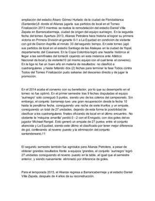 ampliación del estadio Álvaro Gómez Hurtado de la ciudad de Floridablanca
(Santander),8 donde el Alianza jugaría sus partidos de local en el Torneo
Finalización 2013 mientras se realiza la remodelación del estadio Daniel Villa
Zapata en Barrancabermeja, ciudad de origen del equipo aurinegro. En la segunda
fecha del torneo Apertura 2013, Alianza Petrolera hace historia al lograr su primera
victoria en Primera División al ganarle 0-1 a La Equidad en condición de visitante
con gol de Dairon Asprilla al minuto 33 del segundo tiempo. En este torneo jugó
sus partidos de local en el estadio Santiago de las Atalayas en la ciudad de Yopal,
departamento del Casanare. En la Copa Colombia logró una hazaña histórica al
llegar a las semifinales del torneo9 cayendo en esta instancia ante Atlético
Nacional de local y de visitante10 (el mismo equipo con el cual tenía el convenio).
En la liga no fue un buen año en materia de resultados: no clasificó a
cuadrangulares y hasta faltando dos (2) fechas para terminar la fase Todos contra
Todos del Torneo Finalización pudo salvarse del descenso directo y de jugar la
promoción.
En el 2014 acaba el convenio con su benefactor, por lo que su desempeño en el
torneo no fue optimó. En el primer semestre tras 9 fechas disputadas el equipo
'aurinegro' solo consiguió 5 puntos, siendo uno de los coleros del campeonato. Sin
embargo, el conjunto barramejo tuvo una gran recuperación desde la fecha 10
hasta la penúltima fecha, consiguiendo una racha de siete triunfos y un empate,
consiguiendo un total de 27 unidades, dejando de esta forma la posibilidad de
clasificar a los cuadrangulares finales oficiando de local en el último encuentro. No
obstante la 'máquina amarilla' perdió 0 - 2 con el Envigado, con dos goles del ex
jugador Michael Rangel. Esto generó un empate de 27 puntos entre el conjunto
aliancista y La Equidad, siendo este último el clasificado por tener mejor diferencia
de gol, conllevando al noveno puesto y la eliminación del conjunto
santandereano.11
El segundo semestre también fue agridulce para Alianza Petrolera, a pesar de
obtener grandes resultados frente a equipos 'grandes, el conjunto 'aurinegro' logró
27 unidades consiguiendo el noveno puesto en la tabla, al igual que el semestre
anterior, y siendo nuevamente eliminado por diferencia de goles.
Para el temporada 2015, el Alianza regresa a Barrancabermeja y al estadio Daniel
Villa Zapata, después de 4 años de su reconstrucción.
 