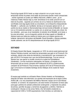 Para la liga águila 2015 II haría su mejor actuación con un gran inicio de
temporada siendo el puntero de la tabla de posiciones durante medio campeonato
, siendo superado en puntos por Atlético Nacional y Atlético Junior , ya en
instancias finales Alianza bajo su nivel ubicándose en la sexta posición con un
total de 33 puntos , logrando por primera vez en su historia la clasificación a las
semifinales de la liga águila donde se encontraría con el Deportivo Independiente
Medellín n , sufriendo una humillante derrota en el marcador global de 6-0 , el
partido de ida se realizó en Barrancabermeja de local donde el Medellín se impuso
con un 0-2 podiendo aumentar su cuenta con un penal que el juez pita a favor de
los visitantes , pero que al ser inexistente el cobrador de el Medellín se lo lanza a
los pies del portero , ya en el segundo partido de la llave jugado en Medellín el
Alianza busca por todos los medios la victoria pero no lo logran gracias a la
brillante intervención del portero del Medellín David Gonzales y Alianza petrolera
resulta sufriendo una de 4-0 despidiéndose así de la liga águila 2015 II
ESTADIO
El Estadio Daniel Villa Zapata, inaugurado en 1970, ha sido la sede tradicional del
Alianza Petrolera durante casi todas las temporadas que jugó en la Primera B. Sin
embargo, debido a las obras de demolición y reconstrucción que comenzaron en
julio de 2012,12 el equipo tuvo que irse de Barrancabermeja. Fue así como el
Alianza tuvo que ejercer su localía inicial en la ciudad de Floridablanca
(Santander), y en los municipios antioqueños de Guarne y Envigado en la
temporada que se coronó campeón del Finalización B 2012 y posteriormente
campeón de la Primera B. Para el torneo Apertura 2013 de la Primera División
jugó como local en el estadio Santiago de las Atalayas de la ciudad de Yopal
(Casanare).
El equipo jugó también en el Estadio Álvaro Gómez Hurtado en Floridablanca,
después de haber sido reformado con aportes del empresario de la región Carlos
Ardila Lulle, a su vez propietario del Atlético Nacional, equipo con el cual Alianza
mantenía un convenio de cooperación y de esta manera el escenario se hace apto
para jugar partidos de carácter profesional construyendo y mejorando los palcos
de prensa, gramilla de juego y camerinos de jugadores y árbitros. Además se
construyeron tribunas en las zonas Norte y Sur del estadio ampliando su
capacidad de 5.000 a 12.000 espectadores. Esto mientras se culminaba la
 
