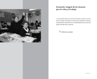 Vivir Mejor 21
Formación integral de los alumnos
para la vida y el trabajo
La escuela debe asegurar una formación basada en valores y una edu-
cación de calidad, que propicie la construcción de ciudadanía, el impulso a
la productividad y la promoción de la competitividad para que las personas
puedan desarrollar todo su potencial.
9. Reforma curricular
 