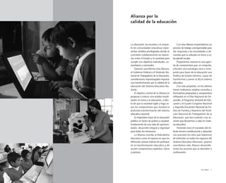 Vivir Mejor 5
La educación, las escuelas y el conjun-
to de comunidades educativas repre-
sentan ámbitos privilegiados donde se
concretan cotidianamente las relacio-
nes entre el Estado y la sociedad para
cumplir con objetivos individuales, co-
munitarios y nacionales.
Quienes suscribimos esta Alianza,
el Gobierno Federal y el Sindicato Na-
cional de Trabajadores de la Educación,
consideramos impostergable impulsar
una transformación por la calidad de la
educación del Sistema Educativo Na-
cional.
El objetivo central de la Alianza es
propiciar e inducir una amplia movili-
zación en torno a la educación, a efec-
to de que la sociedad vigile y haga su-
yos los compromisos que reclama la
profunda transformación del sistema
educativo nacional.
Es imperativo hacer de la educación
pública un factor de justicia y equidad,
fundamento de una vida de oportuni-
dades, desarrollo integral y dignidad
para todos los mexicanos.
La Alianza concibe al federalismo
educativo como el espacio en que los
diferentes actores habrán de participar
en la transformación educativa y de
asumir compromisos explícitos, claros
y precisos.
Con esta Alianza emprendemos un
proceso de trabajo corresponsable para
dar respuesta a las necesidades y de-
mandas que se articulan en torno a ca-
da plantel escolar.
Proponemos avanzar en una agen-
da de compromisos que, en conjunto,
articulen una estrategia clara e inclu-
yente para hacer de la educación una
Política de Estado efectiva, capaz de
transformar y poner al día el sistema
educativo.
Con este propósito, en los últimos
meses realizamos amplias consultas y
formulamos propuestas y compromisos
reflejados en el Plan Nacional de De-
sarrollo, el Programa Sectorial de Edu-
cación y el Cuarto Congreso Nacional
y Segundo Encuentro Nacional de Pa-
dres de Familia y Maestros del Sindi-
cato Nacional de Trabajadores de la
Educación, que dan sustento a las ac-
ciones que llevaremos a cabo en mate-
ria educativa.
Teniendo claro el mandato del Ar-
tículo tercero constitucional y ubicando
con precisión los retos que habremos
de enfrentar en todos los espacios del
Sistema Educativo Mexicano, quienes
suscribimos esta Alianza desarrolla-
remos las acciones que se describen a
continuación.
Alianza por la
calidad de la educación
 