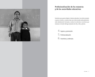 Vivir Mejor 13
Profesionalización de los maestros
y de las autoridades educativas
Garantizar que quienes dirigen el sistema educativo, los centros escolares
y quienes enseñan a nuestros hijos sean seleccionados adecuadamente,
estén debidamente formados y reciban los estímulos e incentivos que
merezcan en función del logro educativo de niñas, niños y jóvenes.
4. Ingreso y promoción
5. Profesionalización
6. Incentivos y estímulos
 