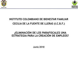 INSTITUTO COLOMBIANO DE BIENESTAR FAMILIAR  CECILIA DE LA FUENTE DE LLERAS (I.C.B.F.) 	¿ELIMINACIÓN DE LOS PARAFISCALES UNA ESTRATEGIA PARA LA CREACIÓN DE EMPLEOS?      Junio 2010 