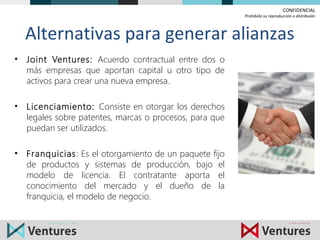 CONFIDENCIAL
Prohibida su reproducción o distribuión
Alternativas para generar alianzas
• Joint Ventures: Acuerdo contractual entre dos o
más empresas que aportan capital u otro tipo de
activos para crear una nueva empresa.
• Licenciamiento: Consiste en otorgar los derechos
legales sobre patentes, marcas o procesos, para que
puedan ser utilizados.
• Franquicias: Es el otorgamiento de un paquete fijo
de productos y sistemas de producción, bajo el
modelo de licencia. El contratante aporta el
conocimiento del mercado y el dueño de la
franquicia, el modelo de negocio.
 