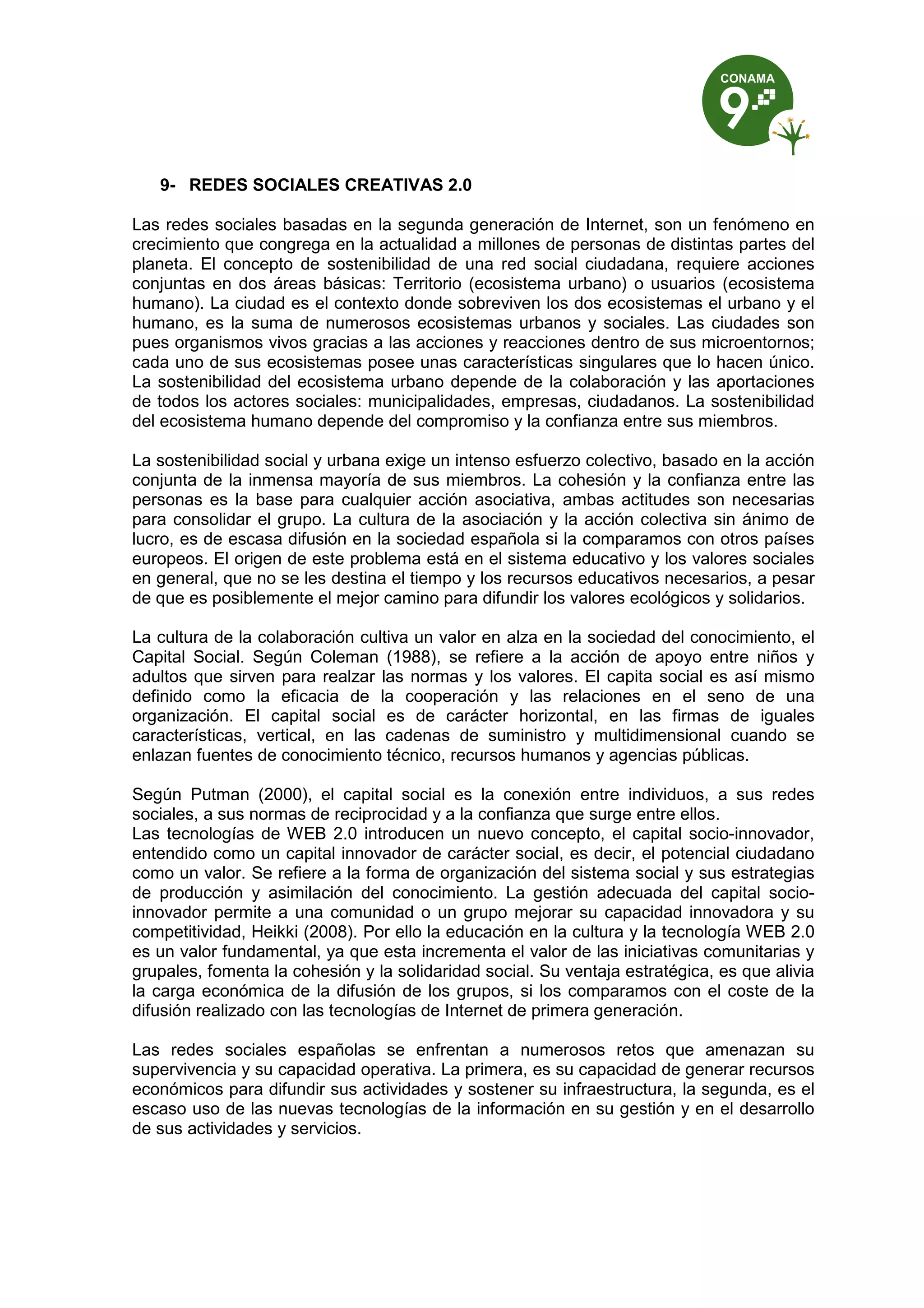 9- REDES SOCIALES CREATIVAS 2.0

Las redes sociales basadas en la segunda generación de Internet, son un fenómeno en
crecimiento que congrega en la actualidad a millones de personas de distintas partes del
planeta. El concepto de sostenibilidad de una red social ciudadana, requiere acciones
conjuntas en dos áreas básicas: Territorio (ecosistema urbano) o usuarios (ecosistema
humano). La ciudad es el contexto donde sobreviven los dos ecosistemas el urbano y el
humano, es la suma de numerosos ecosistemas urbanos y sociales. Las ciudades son
pues organismos vivos gracias a las acciones y reacciones dentro de sus microentornos;
cada uno de sus ecosistemas posee unas características singulares que lo hacen único.
La sostenibilidad del ecosistema urbano depende de la colaboración y las aportaciones
de todos los actores sociales: municipalidades, empresas, ciudadanos. La sostenibilidad
del ecosistema humano depende del compromiso y la confianza entre sus miembros.

La sostenibilidad social y urbana exige un intenso esfuerzo colectivo, basado en la acción
conjunta de la inmensa mayoría de sus miembros. La cohesión y la confianza entre las
personas es la base para cualquier acción asociativa, ambas actitudes son necesarias
para consolidar el grupo. La cultura de la asociación y la acción colectiva sin ánimo de
lucro, es de escasa difusión en la sociedad española si la comparamos con otros países
europeos. El origen de este problema está en el sistema educativo y los valores sociales
en general, que no se les destina el tiempo y los recursos educativos necesarios, a pesar
de que es posiblemente el mejor camino para difundir los valores ecológicos y solidarios.

La cultura de la colaboración cultiva un valor en alza en la sociedad del conocimiento, el
Capital Social. Según Coleman (1988), se refiere a la acción de apoyo entre niños y
adultos que sirven para realzar las normas y los valores. El capita social es así mismo
definido como la eficacia de la cooperación y las relaciones en el seno de una
organización. El capital social es de carácter horizontal, en las firmas de iguales
características, vertical, en las cadenas de suministro y multidimensional cuando se
enlazan fuentes de conocimiento técnico, recursos humanos y agencias públicas.

Según Putman (2000), el capital social es la conexión entre individuos, a sus redes
sociales, a sus normas de reciprocidad y a la confianza que surge entre ellos.
Las tecnologías de WEB 2.0 introducen un nuevo concepto, el capital socio-innovador,
entendido como un capital innovador de carácter social, es decir, el potencial ciudadano
como un valor. Se refiere a la forma de organización del sistema social y sus estrategias
de producción y asimilación del conocimiento. La gestión adecuada del capital socio-
innovador permite a una comunidad o un grupo mejorar su capacidad innovadora y su
competitividad, Heikki (2008). Por ello la educación en la cultura y la tecnología WEB 2.0
es un valor fundamental, ya que esta incrementa el valor de las iniciativas comunitarias y
grupales, fomenta la cohesión y la solidaridad social. Su ventaja estratégica, es que alivia
la carga económica de la difusión de los grupos, si los comparamos con el coste de la
difusión realizado con las tecnologías de Internet de primera generación.

Las redes sociales españolas se enfrentan a numerosos retos que amenazan su
supervivencia y su capacidad operativa. La primera, es su capacidad de generar recursos
económicos para difundir sus actividades y sostener su infraestructura, la segunda, es el
escaso uso de las nuevas tecnologías de la información en su gestión y en el desarrollo
de sus actividades y servicios.
 