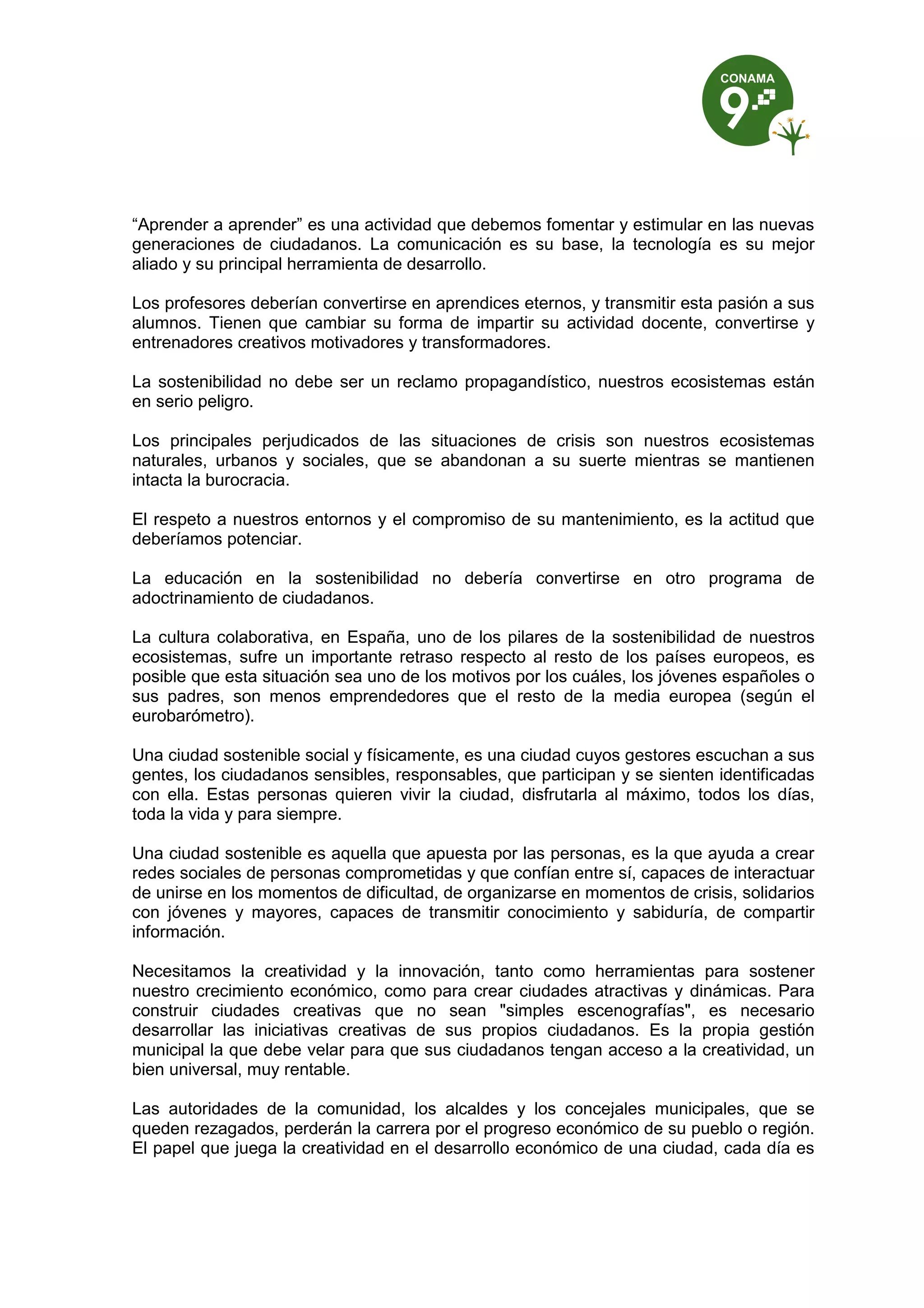 “Aprender a aprender” es una actividad que debemos fomentar y estimular en las nuevas
generaciones de ciudadanos. La comunicación es su base, la tecnología es su mejor
aliado y su principal herramienta de desarrollo.

Los profesores deberían convertirse en aprendices eternos, y transmitir esta pasión a sus
alumnos. Tienen que cambiar su forma de impartir su actividad docente, convertirse y
entrenadores creativos motivadores y transformadores.

La sostenibilidad no debe ser un reclamo propagandístico, nuestros ecosistemas están
en serio peligro.

Los principales perjudicados de las situaciones de crisis son nuestros ecosistemas
naturales, urbanos y sociales, que se abandonan a su suerte mientras se mantienen
intacta la burocracia.

El respeto a nuestros entornos y el compromiso de su mantenimiento, es la actitud que
deberíamos potenciar.

La educación en la sostenibilidad no debería convertirse en otro programa de
adoctrinamiento de ciudadanos.

La cultura colaborativa, en España, uno de los pilares de la sostenibilidad de nuestros
ecosistemas, sufre un importante retraso respecto al resto de los países europeos, es
posible que esta situación sea uno de los motivos por los cuáles, los jóvenes españoles o
sus padres, son menos emprendedores que el resto de la media europea (según el
eurobarómetro).

Una ciudad sostenible social y físicamente, es una ciudad cuyos gestores escuchan a sus
gentes, los ciudadanos sensibles, responsables, que participan y se sienten identificadas
con ella. Estas personas quieren vivir la ciudad, disfrutarla al máximo, todos los días,
toda la vida y para siempre.

Una ciudad sostenible es aquella que apuesta por las personas, es la que ayuda a crear
redes sociales de personas comprometidas y que confían entre sí, capaces de interactuar
de unirse en los momentos de dificultad, de organizarse en momentos de crisis, solidarios
con jóvenes y mayores, capaces de transmitir conocimiento y sabiduría, de compartir
información.

Necesitamos la creatividad y la innovación, tanto como herramientas para sostener
nuestro crecimiento económico, como para crear ciudades atractivas y dinámicas. Para
construir ciudades creativas que no sean "simples escenografías", es necesario
desarrollar las iniciativas creativas de sus propios ciudadanos. Es la propia gestión
municipal la que debe velar para que sus ciudadanos tengan acceso a la creatividad, un
bien universal, muy rentable.

Las autoridades de la comunidad, los alcaldes y los concejales municipales, que se
queden rezagados, perderán la carrera por el progreso económico de su pueblo o región.
El papel que juega la creatividad en el desarrollo económico de una ciudad, cada día es
 