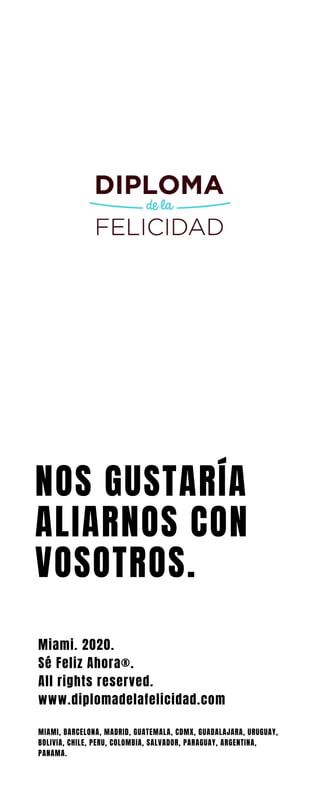 NOS GUSTARÍA
ALIARNOS CON
VOSOTROS.
Miami. 2020.
Sé Feliz Ahora®.
All rights reserved.
www.diplomadelafelicidad.com
MIAMI, BARCELONA, MADRID, GUATEMALA, CDMX, GUADALAJARA, URUGUAY,
BOLIVIA, CHILE, PERU, COLOMBIA, SALVADOR, PARAGUAY, ARGENTINA,
PANAMA.
 