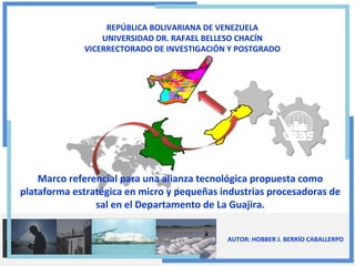 REPÚBLICA BOLIVARIANA DE VENEZUELA
UNIVERSIDAD DR. RAFAEL BELLESO CHACÍN
VICERRECTORADO DE INVESTIGACIÓN Y POSTGRADO

Marco referencial para una alianza tecnológica propuesta como
plataforma estratégica en micro y pequeñas industrias procesadoras de
sal en el Departamento de La Guajira.
AUTOR: HOBBER J. BERRÍO CABALLERPO

 