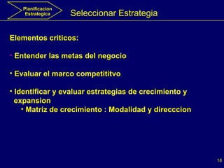 Seleccionar Estrategia Elementos criticos: Entender las metas del negocio Evaluar el marco competititvo Identificar y evaluar estrategias de crecimiento y  expansion  Matriz de crecimiento : Modalidad y direcccion Planificacion Estrategica 