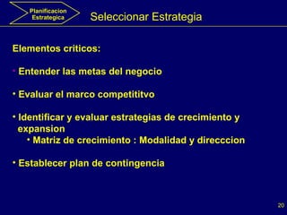 Seleccionar Estrategia Elementos criticos: Entender las metas del negocio Evaluar el marco competititvo Identificar y evaluar estrategias de crecimiento y  expansion  Matriz de crecimiento : Modalidad y direcccion Establecer plan de contingencia Planificacion Estrategica 