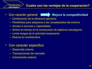 Planificacion Estrategica Con caracter general  Combinacion de la eficiencia operativa Flexibilidad para adaptarse a las complejidades del entorno Acceso a recursos y capacidades Ahorro en tiempo en la consecusion de objetivos estrategicos Limita riesgos de la actividad empresarial Reduce la incertidumbre Con caracter especifico Desarrollo interno Transacciones de mercado Crecimiento externo Cuales son las ventajas de la cooperacion? Mejora la competitividad 