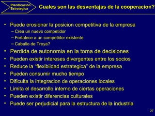 Planificacion Estrategica Puede erosionar la posicion competitiva de la empresa Crea un nuevo competidor Fortalece a un competidor existente Caballo de Troya?  Perdida de autonomia en la toma de decisiones Pueden existir intereses divergentes entre los socios Reduce la “flexibildad estrategica” de la empresa Pueden consumir mucho tiempo  Dificulta la integracion de operaciones locales  Limita el desarrollo interno de ciertas operaciones Pueden existir diferencias culturales Puede ser perjudicial para la estructura de la industria Cuales son las desventajas de la cooperacion? 