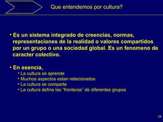 Que entendemos por cultura? Es un sistema integrado de creencias, normas,  representaciones de la realidad o valores compartidos  por un grupo o una sociedad global. Es un fenomeno de  caracter colectivo. En esencia, La cultura se aprende Muchos aspectos estan relacionados La cultura se comparte La cultura define las “fronteras” de diferentes grupos Identificar y seleccionar  socios 