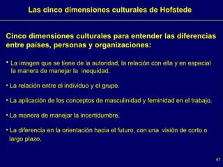 Cinco dimensiones culturales para entender las diferencias entre países, personas y organizaciones: La imagen que se tiene de la autoridad, la relación con ella y en especial  la manera de manejar la  inequidad.  La relación entre el individuo y el grupo.  La aplicación de los conceptos de masculinidad y feminidad en el trabajo.  La manera de manejar la incertidumbre. La diferencia en la orientación hacia el futuro, con una  visión de corto o  largo plazo .  Las cinco dimensiones culturales de Hofstede  