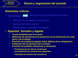 Negociar Acuerdo Diseno y negociacion del acuerdo Elementos criticos: Contenido Plasmacion de la justificacion estrategica Definicion de los objetivos del acuerdo Aportaciones de los socios Retribuciones o repartos de beneficios Aspectos  formales y legales Forma adoptada para el acuerdo Definicion de mecanismos de proteccion de la informacion de cada  socio y de la alianza Prevision de problemas legales sobre defensa de la competencia Proteccion de los derechos de la minoria Prevision de posibles situaciones y soluciones Penalizaciones for falta de rendimiento Incumplimiento de compromisos adquiridos Clausulas de rescision del acuerdo etc.   