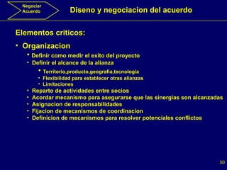 Negociar Acuerdo Diseno y negociacion del acuerdo Elementos criticos: Organizacion Definir como medir el exito del proyecto Definir el alcance de la alianza Territorio,producto,geografia,tecnologia Flexibilidad para establecer otras alianzas Limitaciones Reparto de actividades entre socios Acordar mecanismo para asegurarse que las sinergias son alcanzadas Asignacion de responsabilidades Fijacion de mecanismos de coordinacion Definicion de mecanismos para resolver potenciales conflictos 