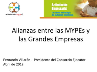 Alianzas entre las MYPEs y
       las Grandes Empresas

Fernando Villarán – Presidente del Consorcio Ejecutor
Abril de 2012
 