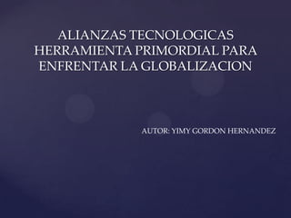 ALIANZAS TECNOLOGICAS
HERRAMIENTA PRIMORDIAL PARA
ENFRENTAR LA GLOBALIZACION
AUTOR: YIMY GORDON HERNANDEZ
 