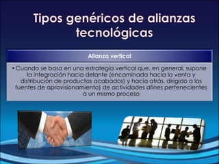 Alianza vertical
•Cuando se basa en una estrategia vertical que, en general, supone
la integración hacia delante (encaminada hacia la venta y
distribución de productos acabados) y hacia atrás, dirigido a las
fuentes de aprovisionamiento) de actividades afines pertenecientes
a un mismo proceso
 