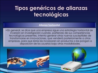 Alianza horizontal
•En general, se dice que una empresa sigue una estrategia horizontal de
inversión en investigación cuando, partiendo de sus competencias
tecnológicas presentes, intenta generar otras nuevas susceptibles de
transformarse en innovaciones, que venderá posteriormente a otras
empresas, para que éstas las incorporen en productos o las pongan a
disposición de los usuarios bajo otras modalidades.
 