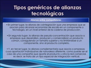 Alianza entre competidores
•En primer lugar, la alianza de cointegración que une empresas que se
asocian para alcanzar economías de escala en un componente o
tecnología, en un nivel anterior de la cadena de producción.
•En segundo lugar, la alianza de pseudo-concentración que asocia a
empresas que desarrollan, producen y comercializan un producto
común, consiguiendo un tamaño superior y no limitándose a un
componente, sino al producto completo.
•Y, en tercer lugar, la alianza complementaria que asocia a empresas
cuya aportación individual es de naturaleza diferente, como puede ser el
caso de una compañía que aporte el producto y otra la red comercial,
es decir, se trata de un tipo especial de integración vertical.
 