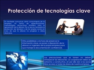 Otra posibilidad, a la hora de preservar la
información clave, es poner a disposición de la
alianza un ingeniero de la propia empresa para
que maneje la documentación confidencial.
Es inevitable comunicar cierto conocimiento de la
empresa, en forma de especificaciones,
metodologías, «know-how», etcétera, para la
generación de la alianza. Por lo que es necesaria la
protección de terceros o de los propios socios en
caso de que la alianza no progrese o deba
disolverse.
Las precauciones que se tomen no deben
entorpecer las relaciones. La cooperación debe ser
estrecha y constructiva, sin por ello dar a los socios
libre acceso a todas las áreas de nuestra empresa.
 