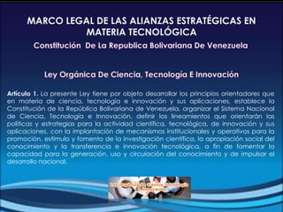 Artículo 1. La presente Ley tiene por objeto desarrollar los principios orientadores que
en materia de ciencia, tecnología e innovación y sus aplicaciones, establece la
Constitución de la República Bolivariana de Venezuela, organizar el Sistema Nacional
de Ciencia, Tecnología e Innovación, definir los lineamientos que orientarán las
políticas y estrategias para la actividad científica, tecnológica, de innovación y sus
aplicaciones, con la implantación de mecanismos institucionales y operativos para la
promoción, estímulo y fomento de la investigación científica, la apropiación social del
conocimiento y la transferencia e innovación tecnológica, a fin de fomentar la
capacidad para la generación, uso y circulación del conocimiento y de impulsar el
desarrollo nacional.
MARCO LEGAL DE LAS ALIANZAS ESTRATÉGICAS EN
MATERIA TECNOLÓGICA
 
