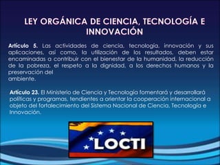 Artículo 5. Las actividades de ciencia, tecnología, innovación y sus
aplicaciones, así como, la utilización de los resultados, deben estar
encaminadas a contribuir con el bienestar de la humanidad, la reducción
de la pobreza, el respeto a la dignidad, a los derechos humanos y la
preservación del
ambiente.
Artículo 23. El Ministerio de Ciencia y Tecnología fomentará y desarrollará
políticas y programas, tendientes a orientar la cooperación internacional a
objeto del fortalecimiento del Sistema Nacional de Ciencia, Tecnología e
Innovación.
 