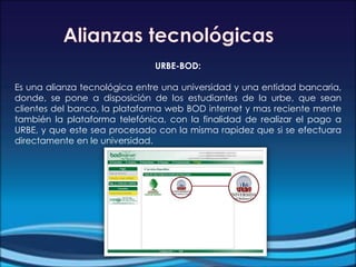 URBE-BOD:
Es una alianza tecnológica entre una universidad y una entidad bancaria,
donde, se pone a disposición de los estudiantes de la urbe, que sean
clientes del banco, la plataforma web BOD internet y mas reciente mente
también la plataforma telefónica, con la finalidad de realizar el pago a
URBE, y que este sea procesado con la misma rapidez que si se efectuara
directamente en le universidad.
 