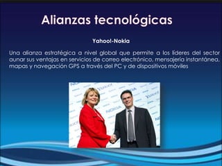 Yahoo!-Nokia
Una alianza estratégica a nivel global que permite a los líderes del sector
aunar sus ventajas en servicios de correo electrónico, mensajería instantánea,
mapas y navegación GPS a través del PC y de dispositivos móviles
 