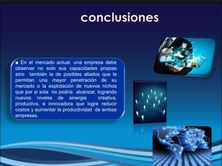 ■ En el mercado actual, una empresa debe
observar no solo sus capacidades propias
sino también la de posibles aliados que le
permitan una mayor penetración de su
mercado o la explotación de nuevos nichos
que por si sola no podría alcanzar, logrando
nuevos niveles de sinergia creativa,
productiva, e innovadora que logre reducir
costos y aumentar la productividad de ambas
empresas.
 