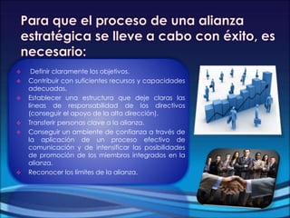  Definir claramente los objetivos.
 Contribuir con suficientes recursos y capacidades
adecuadas.
 Establecer una estructura que deje claras las
líneas de responsabilidad de los directivos
(conseguir el apoyo de la alta dirección).
 Transferir personas clave a la alianza.
 Conseguir un ambiente de confianza a través de
la aplicación de un proceso efectivo de
comunicación y de intensificar las posibilidades
de promoción de los miembros integrados en la
alianza.
 Reconocer los límites de la alianza.
 