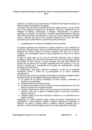 Alianzas de cooperación estratégica: la figura del Joint venture y su perspectiva contable financiera según el
NIC 31
Revista Posgrado y Sociedad Vol. 12 No. 2 Año. 2012 ISSN 2215-2172 10
dirección, de manera que se pueda evaluar el rendimiento del negocio conjunto por
todas las partes involucradas en el negocio.
La propia norma nos ofrece un ejemplo de tipo de negocio conjunto, y se da cuando
dos o más partícipes combinan sus operaciones, recursos y experiencia con la
finalidad de fabricar, comercializar y distribuir conjuntamente un producto
específico, por ejemplo, “una aeronave”, en donde cada partícipe llevará a cabo una
fase distinta del proceso de fabricación y cada uno de ellos soportará sus propios
costes y obtendrá una parte de los ingresos ordinarios por la venta del avión,
proporción que se determinará en función del acuerdo contractual.
ii. Contabilización de los activos controlados de forma conjunta
En algunas ocasiones para desarrollar el negocio conjunto no son suficientes los
activos que cada parte posee, sino que resulta necesario que las partes involucradas
adquieran de manera conjunta los activos necesarios para ello, con lo cual se
configura una co-propiedad sobre los bienes adquiridos en virtud de la alianza
estratégica.
Si bien, en estos casos no se crea una estructura financiera para la alianza
estratégica, distinta de la información financiera que posee cada empresa partícipe
del contrato de Joint venture, sí resulta necesario que cada parte obtenga una
porción de la producción de los activos adquiridos de forma conjunta y a su vez,
asuma la porción que le corresponde de los gastos de mantenimiento y demás
vinculados con dicho activo.
En consecuencia, cada parte contractual controlará su parte de los beneficios
económicos futuros a través de su participación en el activo controlado
conjuntamente.
En este caso cada una de las empresas involucradas en la alianza estratégica deberá
reconocer dentro de sus estados financieros los siguientes puntos:
a) Su porción de los activos controlados de forma conjunta, clasificados de
acuerdo con su naturaleza
b) Cualquier pasivo en que haya incurrido
c) Su parte de los pasivos en los que haya incurrido conjuntamente con las otras
partes, en relación con el negocio conjunto
d) Cualquier ingreso por la venta o uso de su parte de la producción del negocio
conjunto, junto con su parte de cualquier gasto en que haya incurrido el
negocio conjunto; y
e) Cualquier gasto en que haya incurrido en relación con su participación en el
negocio conjunto.
Igualmente, no resulta necesario hacer asientos de ajuste, procedimientos de
consolidación, o llevar registros contables o estados financieros por separado; no
obstante, las partes sí podrían decidir si elaboran informes contables para la
dirección y manejo tanto del negocio como de los activos adquiridos en conjunto.
 
