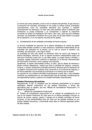 Jennifer Arroyo Chacón
Posgrado y Sociedad Vol. 12 No. 2 Año. 2012 ISSN 2215-2172 11
La norma cita varios ejemplos, como lo son la industria del petróleo, el gas natural y
la extracción de minerales, actividades en las cuales se utilizan activos controlados
conjuntamente, como las compañías petroleras que controlan y explotan
conjuntamente los oleoductos. En este caso cada partícipe utiliza el oleoducto para
transportar su propia producción y se compromete a soportar la proporción
convenida de gastos de explotación del mismo. Otro caso, sería que dos entidades
controlan una propiedad inmobiliaria de la que cada una de ellas obtiene una parte
de los alquileres y a su vez soporta una parte de los gastos.
iii. Contabilización de las entidades controladas de forma conjunta
La tercera modalidad de ejecución de la alianza estratégica es cuando las partes
involucradas deciden constituir un ente autónomo y totalmente independiente de las
empresas que participan en la alianza, con lo cual se recurre a constituir una
sociedad, una asociación u otra figura similar.
La propiedad de este ente aparte se distribuye entre los socios que integran la
alianza estratégica; asimismo, al ser un agente económico independiente posee una
estructura financiera propia por lo cual debe poseer su propio sistema contable, y
presentar estados financieros conforme lo dispuesto en la Normas Internacionales
de Información Financiera, como cualquier otra empresa.
Igualmente, al poseer personalidad jurídica, es decir, que es objeto de derechos y
puede contraer obligaciones, implica que tiene la potestad de negociar, contratar,
comprar, y realizar cualesquiera actividad económica necesaria para la realización de
su objetivo comercial como cualquier actor comercial en el mundo de los negocios, y
de forma separada a las empresas que participan en la alianza que la originó.
Un ejemplo de una entidad controlada conjuntamente cuando dos o más entidades
combinan sus explotaciones en una determinada línea de actividad, transfiriendo los
correspondientes activos y pasivos a la entidad controlada conjuntamente.
Estados Financieros del partícipe
Seguidamente, la NIC 31 establece que las empresas participantes en la alianza
estratégica deberán evidenciarlo en sus estados financieros, y ofrece dos
alternativas para su registro, que son: Método de Consolidación Proporcional y el
Método de Participación.
a. Método de Consolidación Proporcional
El “método de consolidación proporcional” es un método de contabilización en el
que en los estados financieros de cada socio en la alianza estratégica incluyen su
porción de activos, pasivos, gastos e ingresos de la entidad controlada de forma
conjunta, ya sea combinándolos línea por línea con las partidas similares en sus
propios estados financieros, o informando sobre ellos en rúbricas separadas dentro
de tales estados.
 