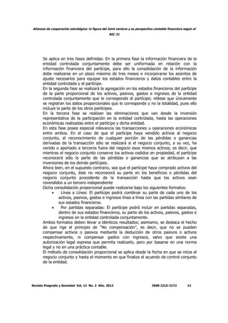 Alianzas de cooperación estratégica: la figura del Joint venture y su perspectiva contable financiera según el
NIC 31
Revista Posgrado y Sociedad Vol. 12 No. 2 Año. 2012 ISSN 2215-2172 12
Se aplica en tres fases definidas: En la primera fase la información financiera de la
entidad controlada conjuntamente debe ser uniformada en relación con la
información financiera del partícipe, para ello la consolidación de la información
debe realizarse en un plazo máximo de tres meses e incorporarse los asientos de
ajuste necesarios para equipar los estados financieros y datos contables entre la
entidad controlada y el partícipe.
En la segunda fase se realizará la agregación en los estados financieros del partícipe
de la parte proporcional de los activos, pasivos, gastos e ingresos de la entidad
controlada conjuntamente que le corresponde al partícipe; nótese que únicamente
se registran los datos proporcionales que le corresponde y no la totalidad, pues ello
incluye la parte de los otros partícipes.
En la tercera fase se realizan las eliminaciones que van desde la inversión
representativa de la participación en la entidad controlada, hasta las operaciones
económicas realizadas entre el partícipe y dicha entidad.
En esta fase posee especial relevancia las transacciones u operaciones económicas
entre ambos. En el caso de que el partícipe haya vendido activos al negocio
conjunto, el reconocimiento de cualquier porción de las pérdidas o ganancias
derivadas de la transacción sólo se realizará si el negocio conjunto, a su vez, ha
venido o aportado a terceros fuera del negocio esos mismos activos; es decir, que
mientras el negocio conjunto conserve los activos cedidos en propiedad, el partícipe
reconocerá sólo la parte de las pérdidas o ganancias que se atribuyan a las
inversiones de los demás partícipes.
Ahora bien, en el supuesto contrario, sea que el partícipe haya comprado activos del
negocio conjunto, éste no reconocerá su parte en los beneficios o pérdidas del
negocio conjunto procedente de la transacción hasta que los activos sean
revendidos a un tercero independiente
Dicha consolidación proporcional puede realizarse bajo los siguientes formatos:
• Línea a Línea: El partícipe podrá combinar su parte de cada uno de los
activos, pasivos, gastos e ingresos línea a línea con las partidas similares de
sus estados financieros.
• Por partidas separadas: El partícipe podrá incluir en partidas separadas,
dentro de sus estados financieros, su parte de los activos, pasivos, gastos e
ingresos en la entidad controlada conjuntamente.
Ambos formatos deben llevar a idénticos resultados; asimismo, se destaca el hecho
de que rige el principio de “No compensación”, es decir, que no se pueden
compensar activos o pasivos mediante la deducción de otros pasivos o activos
respectivamente, ni compensar gastos con ingresos, salvo que existe una
autorización legal expresa que permita realizarlo, pero por basarse en una norma
legal y no en una práctica contable.
El método de consolidación proporcional se aplica desde la fecha en que se inicia el
negocio conjunto y hasta el momento en que finaliza el acuerdo de control conjunto
de la entidad.
 