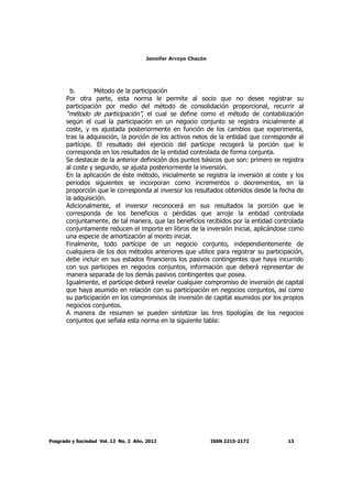 Jennifer Arroyo Chacón
Posgrado y Sociedad Vol. 12 No. 2 Año. 2012 ISSN 2215-2172 13
b. Método de la participación
Por otra parte, esta norma le permite al socio que no desee registrar su
participación por medio del método de consolidación proporcional, recurrir al
“método de participación”, el cual se define como el método de contabilización
según el cual la participación en un negocio conjunto se registra inicialmente al
coste, y es ajustada posteriormente en función de los cambios que experimenta,
tras la adquisición, la porción de los activos netos de la entidad que corresponde al
partícipe. El resultado del ejercicio del partícipe recogerá la porción que le
corresponda en los resultados de la entidad controlada de forma conjunta.
Se destacar de la anterior definición dos puntos básicos que son: primero se registra
al coste y segundo, se ajusta posteriormente la inversión.
En la aplicación de éste método, inicialmente se registra la inversión al coste y los
periodos siguientes se incorporan como incrementos o decrementos, en la
proporción que le corresponda al inversor los resultados obtenidos desde la fecha de
la adquisición.
Adicionalmente, el inversor reconocerá en sus resultados la porción que le
corresponda de los beneficios o pérdidas que arroje la entidad controlada
conjuntamente, de tal manera, que las beneficios recibidos por la entidad controlada
conjuntamente reducen el importe en libros de la inversión inicial, aplicándose como
una especie de amortización al monto inicial.
Finalmente, todo partícipe de un negocio conjunto, independientemente de
cualquiera de los dos métodos anteriores que utilice para registrar su participación,
debe incluir en sus estados financieros los pasivos contingentes que haya incurrido
con sus participes en negocios conjuntos, información que deberá representar de
manera separada de los demás pasivos contingentes que posea.
Igualmente, el partícipe deberá revelar cualquier compromiso de inversión de capital
que haya asumido en relación con su participación en negocios conjuntos, así como
su participación en los compromisos de inversión de capital asumidos por los propios
negocios conjuntos.
A manera de resumen se pueden sintetizar las tres tipologías de los negocios
conjuntos que señala esta norma en la siguiente tabla:
 